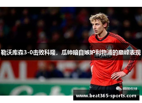 勒沃库森3-0击败科隆，瓜帅暗自嫉妒利物浦的巅峰表现