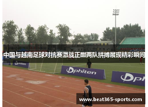 中国与越南足球对抗赛激战正酣两队拼搏展现精彩瞬间
